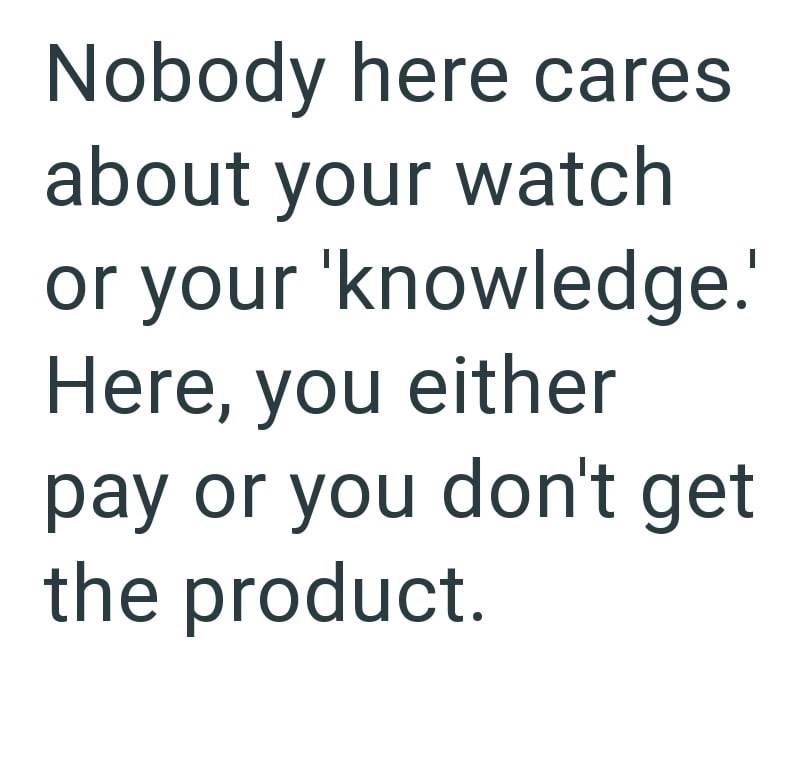 Nobody here cares about your watch or your 'knowledge.' Here, you either pay or you don't get the product.