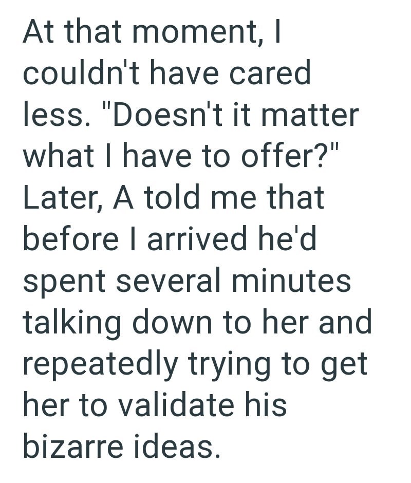 At that moment, I couldn't have cared less. "Doesn't it matter what I have to offer?" Later, A told me that before I arrived he'd spent several minutes talking down to her and repeatedly trying to get her to validate his bizarre ideas.