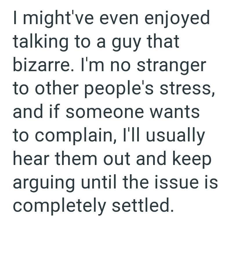 I might've even enjoyed talking to a guy that bizarre. I'm no stranger to other people's stress, and if someone wants to complain, I'll usually hear them out and keep arguing until the issue is completely settled.