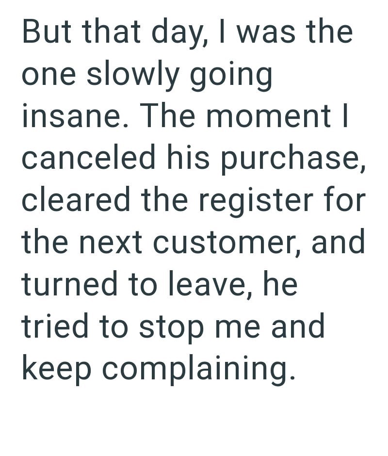 But that day, I was the one slowly going insane. The moment I canceled his purchase, cleared the register for the next customer, and turned to leave, he tried to stop me and keep complaining.