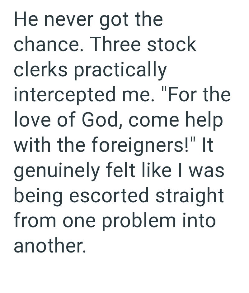 He never got the chance. Three stock clerks practically intercepted me. "For the love of God, come help with the foreigners!" It genuinely felt like I was being escorted straight from one problem into another.
