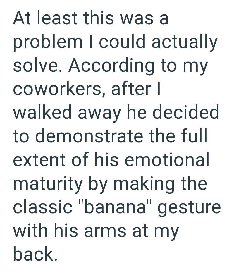 At least this was a problem I could actually solve. According to my coworkers, after I walked away he decided to demonstrate the full extent of his emotional maturity by making the classic "banana" gesture with his arms at my back.