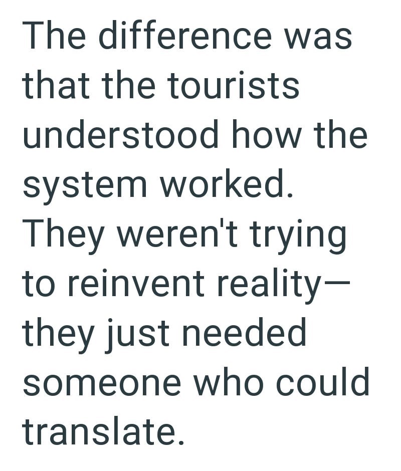 The difference was that the tourists understood how the system worked. They weren't trying to reinvent reality- they just needed someone who could translate.