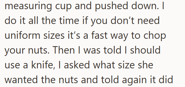 measuring cup and pushed down. I do it all the time if you don't need uniform sizes it's a fast way to chop your nuts. Then I was told I should use a knife, I asked what size she wanted the nuts and told again it did