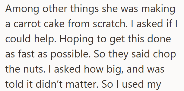 Among other things she was making a carrot cake from scratch. I asked if I could help. Hoping to get this done as fast as possible. So they said chop the nuts. I asked how big, and was told it didn't matter. So I used my