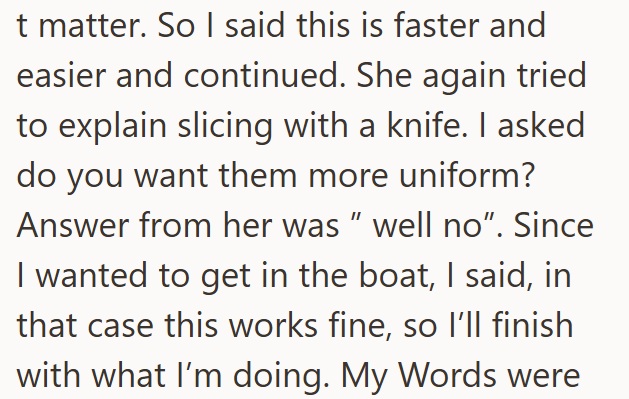t matter. So I said this is faster and easier and continued. She again tried to explain slicing with a knife. I asked do you want them more uniform? Answer from her was " well no". Since I wanted to get in the boat, I said, in that case this works fine, so I'll finish with what I'm doing. My Words were