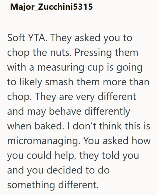 Major_Zucchini5315 Soft YTA. They asked you to chop the nuts. Pressing them with a measuring cup is going to likely smash them more than chop. They are very different and may behave differently when baked. I don't think this is micromanaging. You asked how you could help, they told you and you decided to do something different.