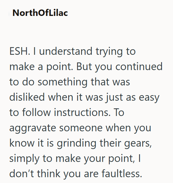 NorthOfLilac ESH. I understand trying to make a point. But you continued to do something that was disliked when it was just as easy to follow instructions. To aggravate someone when you know it is grinding their gears, simply to make your point, I don't think you are faultless.