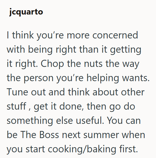 jcquarto I think you're more concerned with being right than it getting it right. Chop the nuts the way the person you're helping wants. Tune out and think about other stuff, get it done, then go do something else useful. You can be The Boss next summer when you start cooking/baking first.