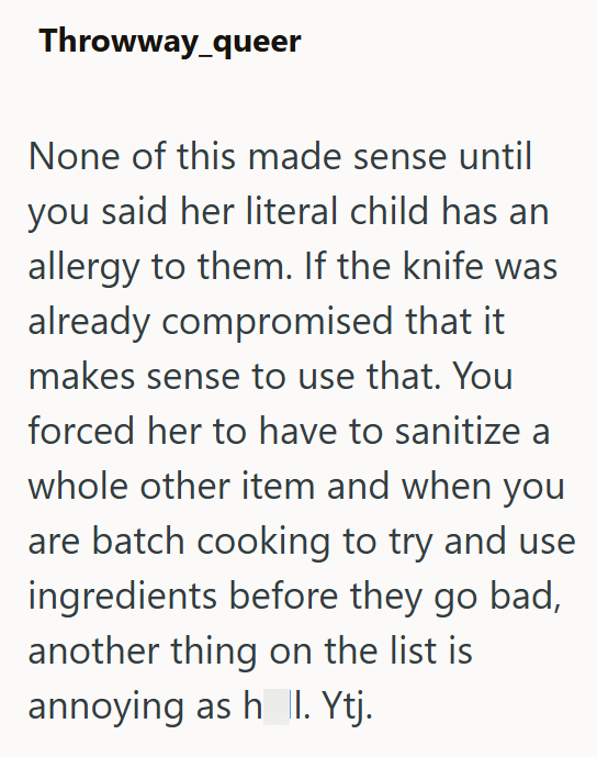 Throwway_queer None of this made sense until you said her literal child has an allergy to them. If the knife was already compromised that it makes sense to use that. You forced her to have to sanitize a whole other item and when you are batch cooking to try and use ingredients before they go bad, another thing on the list is annoying as h_ |I. Ytj.