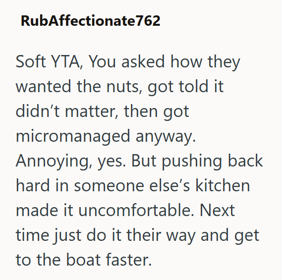 RubAffectionate762 Soft YTA, You asked how they wanted the nuts, got told it didn't matter, then got micromanaged anyway. Annoying, yes. But pushing back hard in someone else's kitchen made it uncomfortable. Next time just do it their way and get to the boat faster.