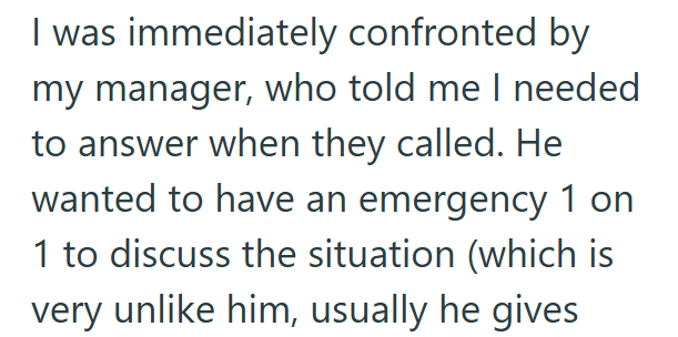 I was immediately confronted by my manager, who told me I needed to answer when they called. He wanted to have an emergency 1 on 1 to discuss the situation (which is very unlike him, usually he gives