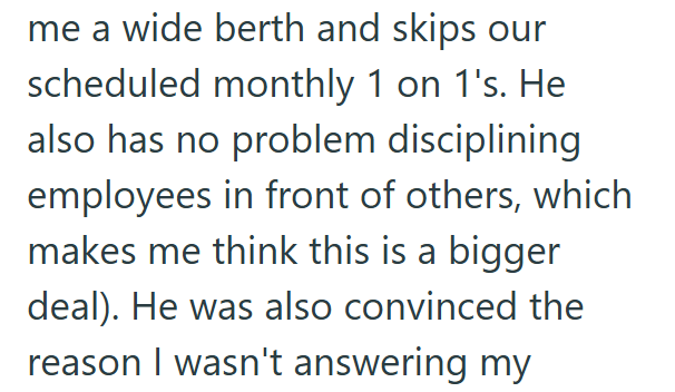me a wide berth and skips our scheduled monthly 1 on 1's. He also has no problem disciplining employees in front of others, which makes me think this is a bigger deal). He was also convinced the reason I wasn't answering my