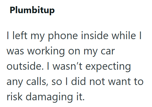 Plumbitup I left my phone inside while I was working on my car outside. I wasn't expecting any calls, so I did not want to risk damaging it.