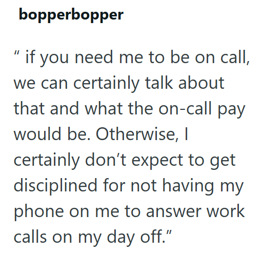 bopperbopper if you need me to be on call, we can certainly talk about that and what the on-call pay would be. Otherwise, I certainly don't expect to get disciplined for not having my phone on me to answer work calls on my day off."
