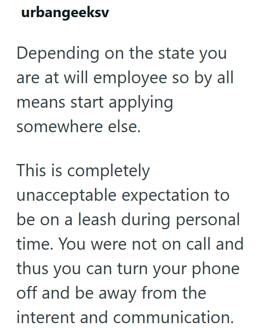 urbangeeksv Depending on the state you are at will employee so by all means start applying somewhere else. This is completely unacceptable expectation to be on a leash during personal time. You were not on call and thus you can turn your phone off and be away from the interent and communication.