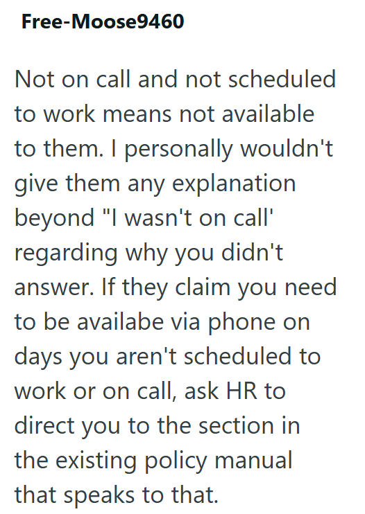 Free-Moose9460 Not on call and not scheduled to work means not available to them. I personally wouldn't give them any explanation beyond "I wasn't on call' regarding why you didn't answer. If they claim you need to be availabe via phone on days you aren't scheduled to work or on call, ask HR to direct you to the section in the existing policy manual that speaks to that.