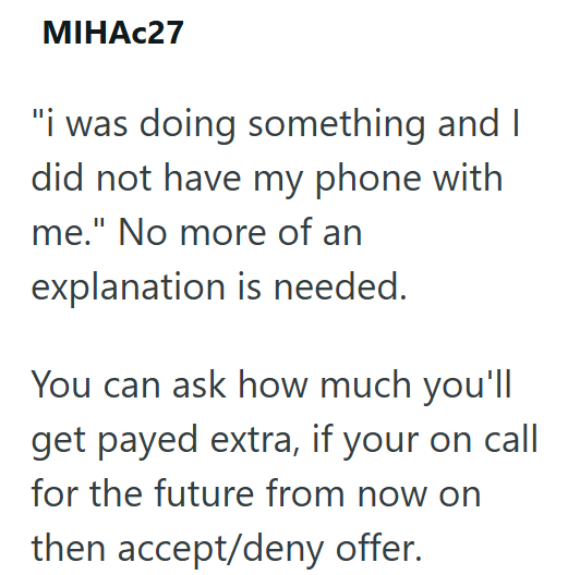 MIHAC27 "i was doing something and I did not have my phone with me." No more of an explanation is needed. You can ask how much you'll get payed extra, if your on call for the future from now on then accept/deny offer.