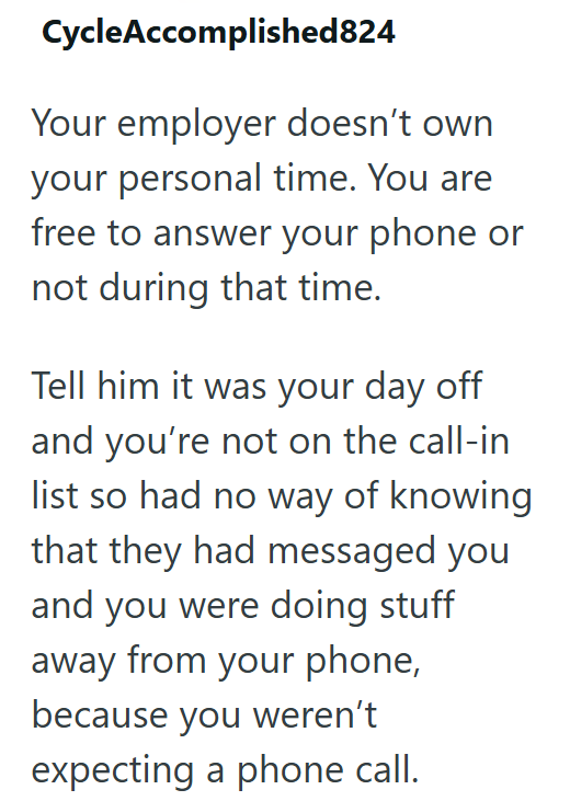 CycleAccomplished824 Your employer doesn't own your personal time. You are free to answer your phone or not during that time. Tell him it was your day off and you're not on the call-in list so had no way of knowing that they had messaged you and you were doing stuff away from your phone, because you weren't expecting a phone call.