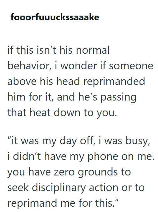 fooorfuuuckssaaake if this isn't his normal behavior, i wonder if someone above his head reprimanded him for it, and he's passing that heat down to you. "it was my day off, i was busy, i didn't have my phone on me. you have zero grounds to seek disciplinary action or to reprimand me for this."