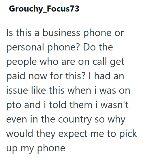 Grouchy_Focus 73 Is this a business phone or personal phone? Do the people who are on call get paid now for this? I had an issue like this when i was on pto and i told them i wasn't even in the country so why would they expect me to pick up my phone