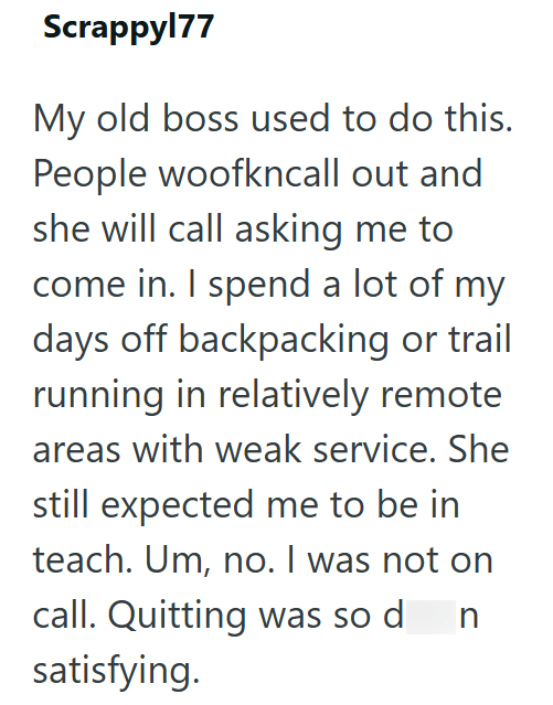 Scrappy177 My old boss used to do this. People woofkncall out and she will call asking me to come in. I spend a lot of my days off backpacking or trail running in relatively remote areas with weak service. She still expected me to be in teach. Um, no. I was not on call. Quitting was so d n satisfying.