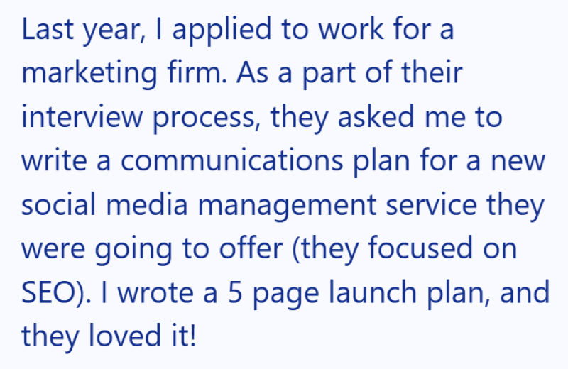 Last year, I applied to work for a marketing firm. As a part of their interview process, they asked me to write a communications plan for a new social media management service they were going to offer (they focused on SEO). I wrote a 5 page launch plan, and they loved it!