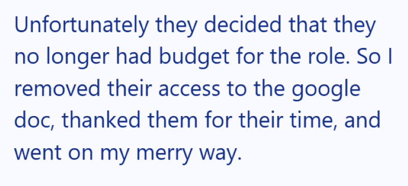 Unfortunately they decided that they no longer had budget for the role. So I removed their access to the google doc, thanked them for their time, and went on my merry way.