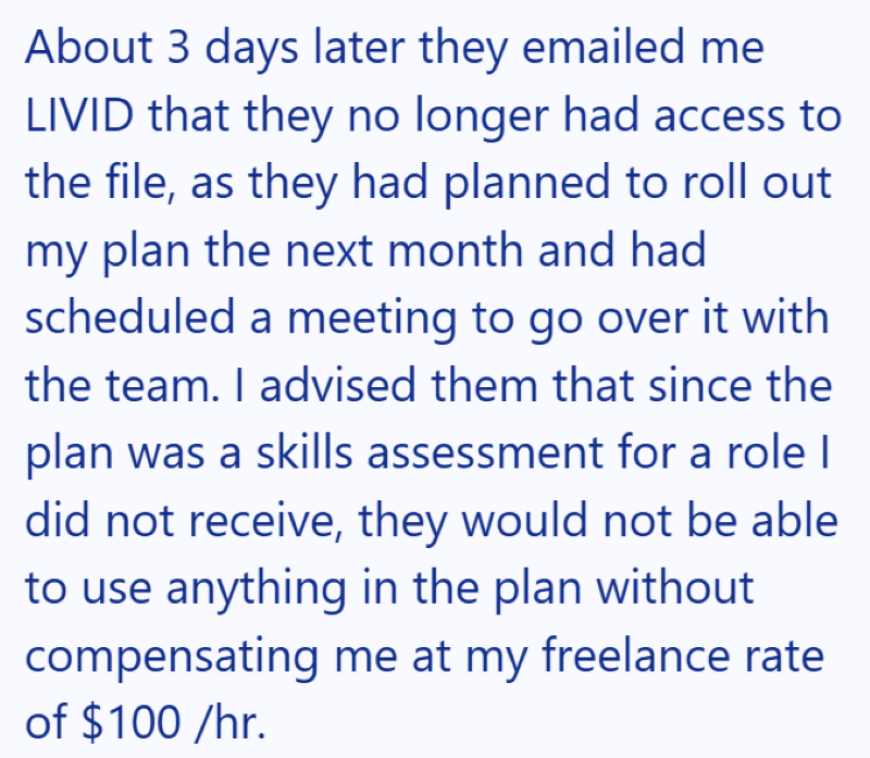 About 3 days later they emailed me LIVID that they no longer had access to the file, as they had planned to roll out my plan the next month and had scheduled a meeting to go over it with the team. I advised them that since the plan was a skills assessment for a role I did not receive, they would not be able to use anything in the plan without compensating me at my freelance rate of $100/hr.