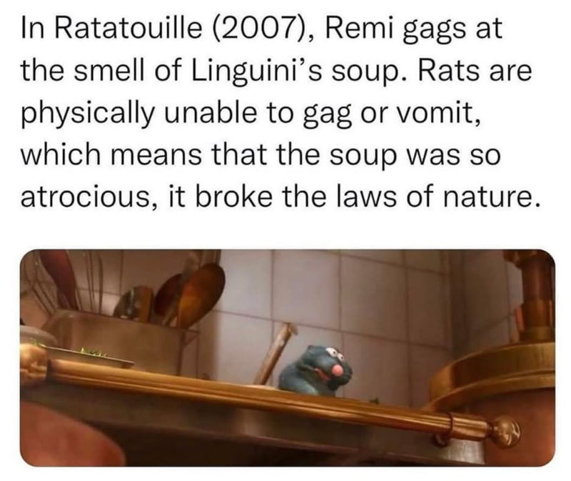 In Ratatouille (2007), Remi gags at the smell of Linguini's soup. Rats are physically unable to gag or vomit, which means that the soup was so atrocious, it broke the laws of nature.