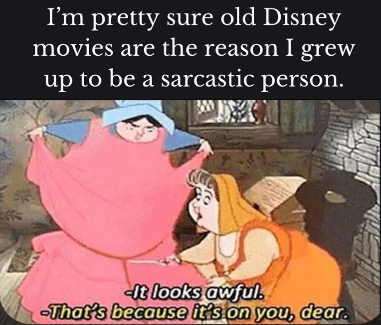I'm pretty sure old Disney movies are the reason I grew up to be a sarcastic person. It looks awful. -That's because it's on you, dear.