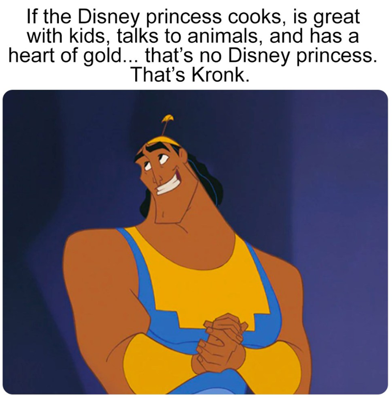 If the Disney princess cooks, is great. with kids, talks to animals, and has a heart of gold... that's no Disney princess. That's Kronk.