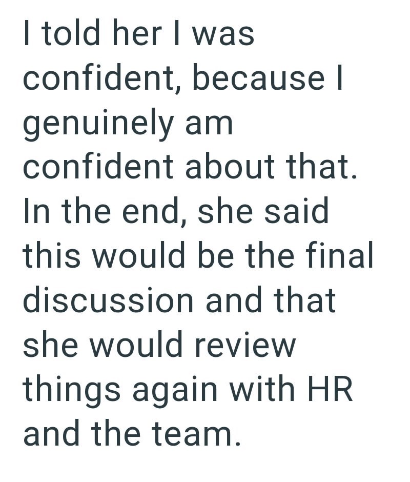 I told her I was confident, because I genuinely am confident about that. In the end, she said this would be the final discussion and that she would review things again with HR and the team.