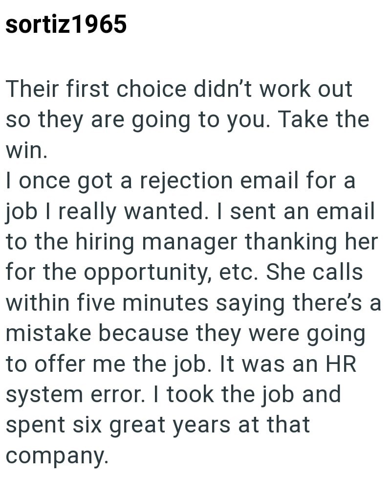 sortiz1965 Their first choice didn't work out so they are going to you. Take the win. I once got a rejection email for a job I really wanted. I sent an email to the hiring manager thanking her for the opportunity, etc. She calls within five minutes saying there's a mistake because they were going to offer me the job. It was an HR system error. I took the job and spent six great years at that company.