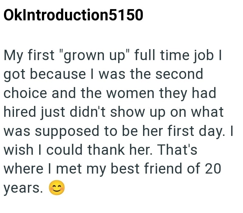 OkIntroduction5150 My first "grown up" full time job I got because I was the second choice and the women they had hired just didn't show up on what was supposed to be her first day. I wish I could thank her. That's where I met my best friend of 20 years.