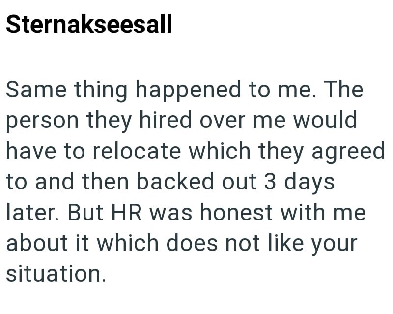 Sternakseesall Same thing happened to me. The person they hired over me would have to relocate which they agreed to and then backed out 3 days later. But HR was honest with me about it which does not like your situation.