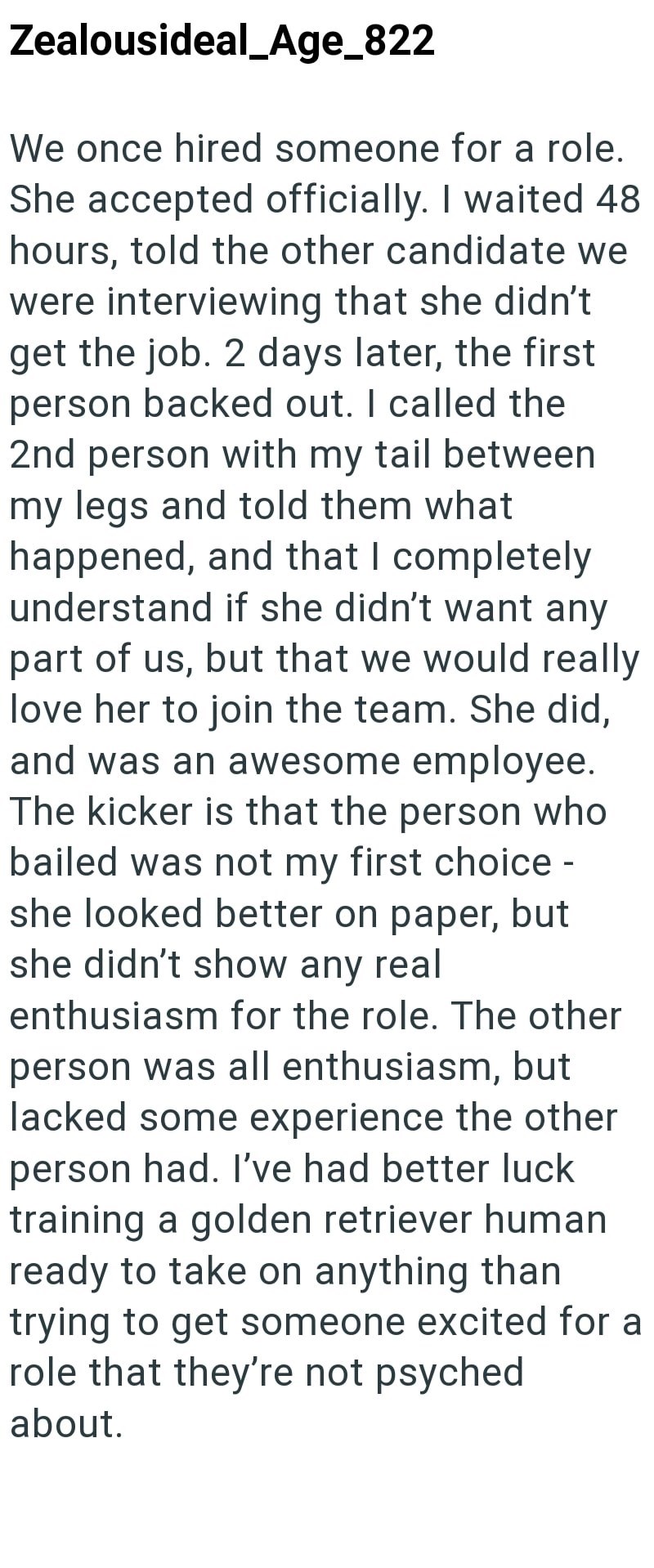 Zealousideal_Age_822 We once hired someone for a role. She accepted officially. I waited 48 hours, told the other candidate we were interviewing that she didn't get the job. 2 days later, the first person backed out. I called the 2nd person with my tail between my legs and told them what happened, and that I completely understand if she didn't want any part of us, but that we would really love her to join the team. She did, and was an awesome employee. The kicker is that the person who bailed wa
