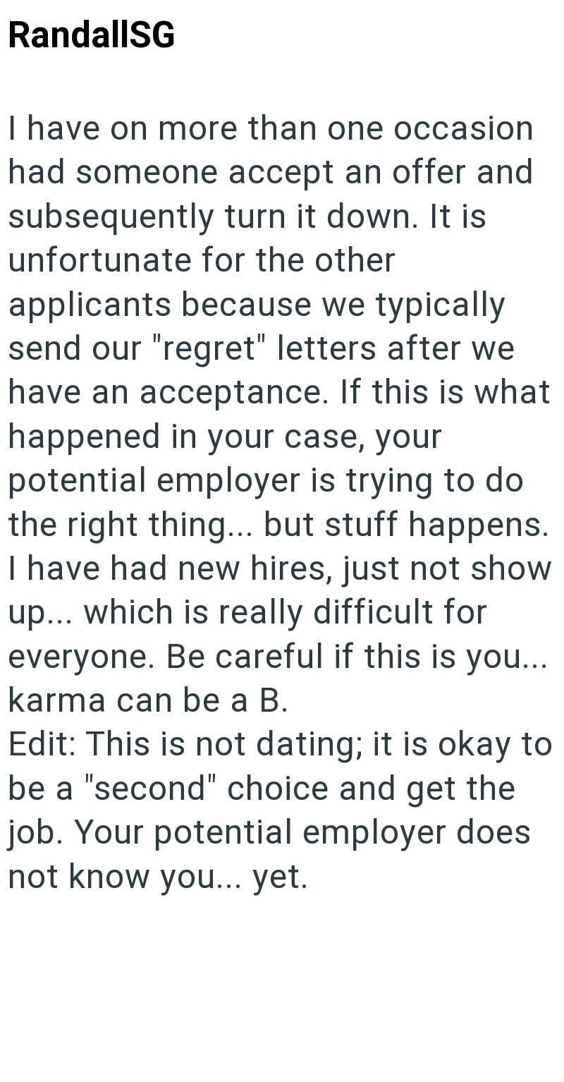 RandallSG I have on more than one occasion had someone accept an offer and subsequently turn it down. It is unfortunate for the other applicants because we typically send our "regret" letters after we have an acceptance. If this is what happened in your case, your potential employer is trying to do the right thing... but stuff happens. I have had new hires, just not show up... which is really difficult for everyone. Be careful if this is you... karma can be a B. Edit: This is not dating; it is o