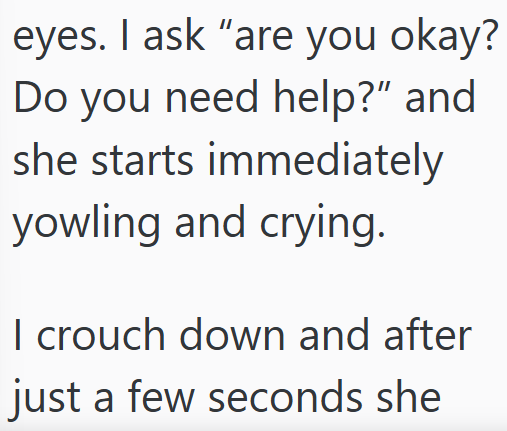 eyes. I ask "are you okay? Do you need help?" and she starts immediately yowling and crying. I crouch down and after just a few seconds she