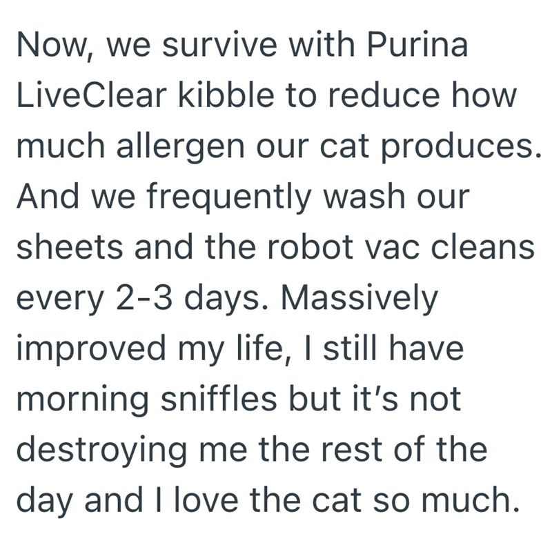 Now, we survive with Purina LiveClear kibble to reduce how much allergen our cat produces. And we frequently wash our sheets and the robot vac cleans every 2-3 days. Massively improved my life, I still have. morning sniffles but it's not destroying me the rest of the day and I love the cat so much.