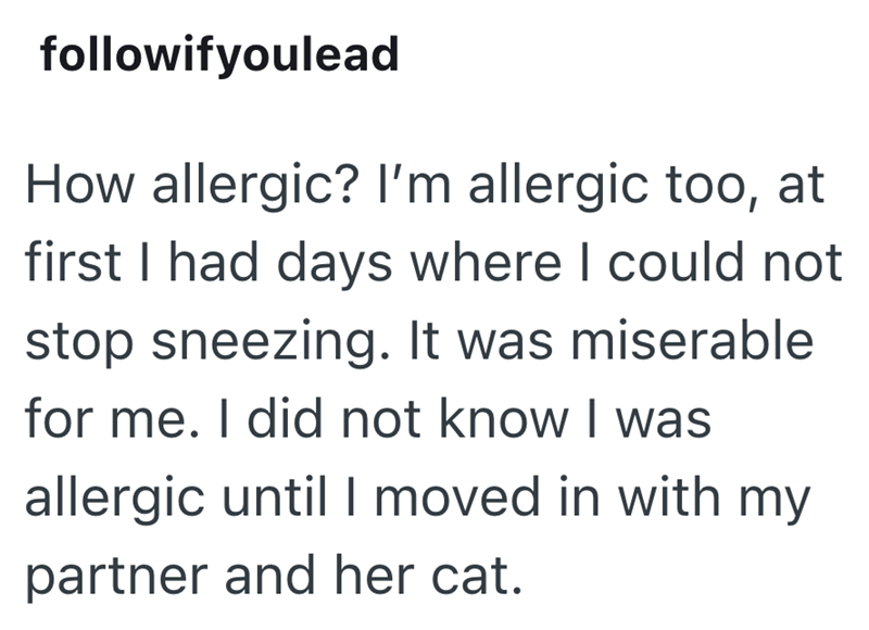 followifyoulead How allergic? I'm allergic too, at first I had days where I could not stop sneezing. It was miserable for me. I did not know I was allergic until I moved in with my partner and her cat.