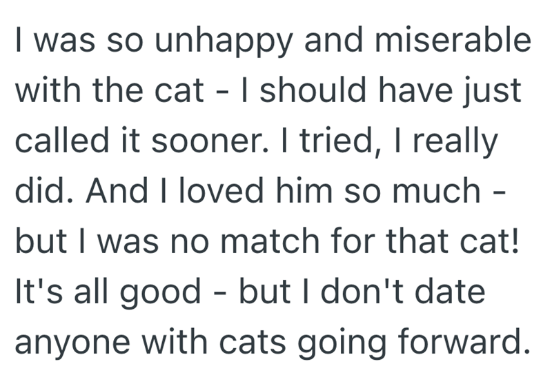 I was so unhappy and miserable with the cat - I should have just called it sooner. I tried, I really did. And I loved him so much - but I was no match for that cat! It's all good - but I don't date anyone with cats going forward.