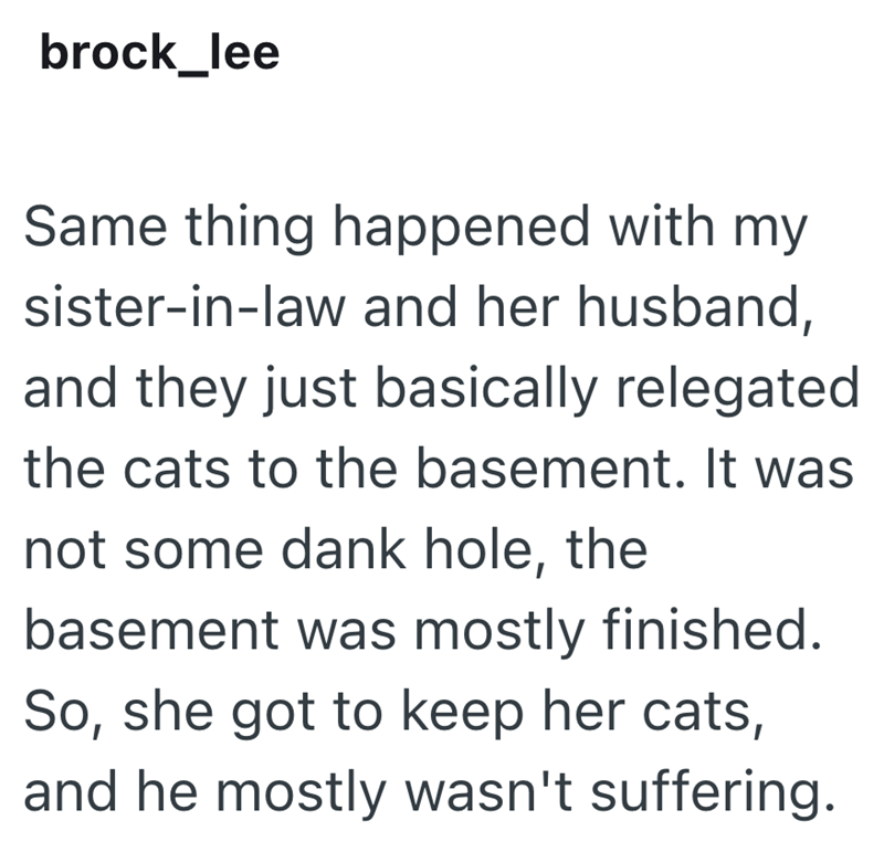 brock_lee Same thing happened with my sister-in-law and her husband, and they just basically relegated the cats to the basement. It was not some dank hole, the basement was mostly finished. So, she got to keep her cats, and he mostly wasn't suffering.