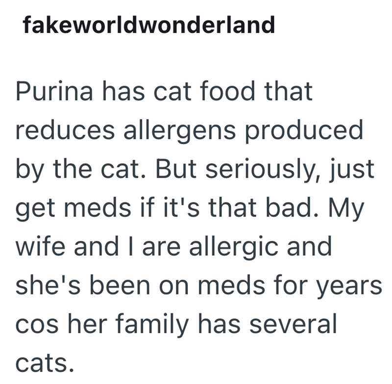 fakeworldwonderland Purina has cat food that reduces allergens produced by the cat. But seriously, just get meds if it's that bad. My wife and I are allergic and she's been on meds for years cos her family has several cats.