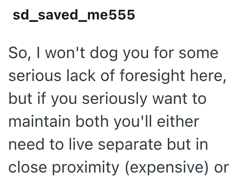 sd_saved_me555 So, I won't dog you for some serious lack of foresight here, but if you seriously want to maintain both you'll either need to live separate but in close proximity (expensive) or