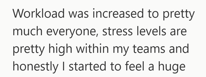 Workload was increased to pretty much everyone, stress levels are pretty high within my teams and honestly I started to feel a huge