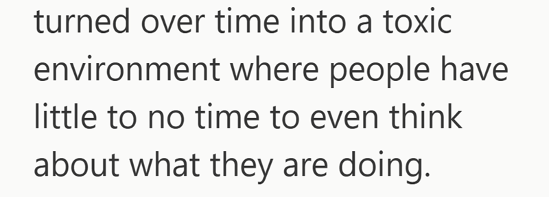 turned over time into a toxic environment where people have little to no time to even think about what they are doing.