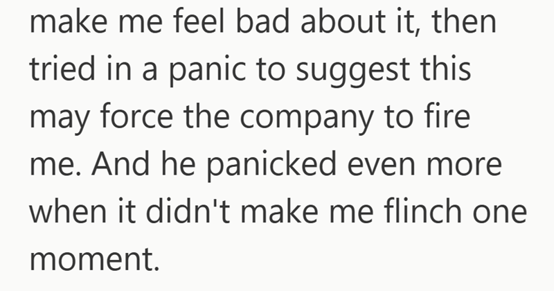 make me feel bad about it, then tried in a panic to suggest this may force the company to fire me. And he panicked even more when it didn't make me flinch one moment.
