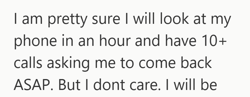 I am pretty sure I will look at my phone in an hour and have 10+ calls asking me to come back ASAP. But I dont care. I will be