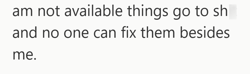am not available things go to sh and no one can fix them besides me.